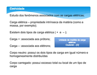 Estudo dos fenômenos associados com as cargas elétricas;

Carga elétrica – propriedade intrínseca da matéria (como a
massa, por exemplo);

Existem dois tipos de carga elétrica ( + e – );

Carga + :associada aos prótons;

Carga – :associada aos elétrons;

Corpo neutro: possui os dois tipos de carga em igual número e
homogeneamente distribuídas

Corpo carregado: possui excesso total ou local de um tipo de
carga
 