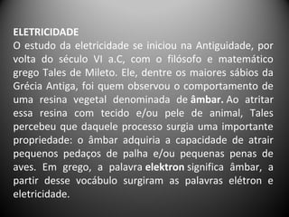 ELETRICIDADE
O estudo da eletricidade se iniciou na Antiguidade, por
volta do século VI a.C, com o filósofo e matemático
grego Tales de Mileto. Ele, dentre os maiores sábios da
Grécia Antiga, foi quem observou o comportamento de
uma resina vegetal denominada de âmbar. Ao atritar
essa resina com tecido e/ou pele de animal, Tales
percebeu que daquele processo surgia uma importante
propriedade: o âmbar adquiria a capacidade de atrair
pequenos pedaços de palha e/ou pequenas penas de
aves. Em grego, a palavra elektron significa âmbar, a
partir desse vocábulo surgiram as palavras elétron e
eletricidade.
 