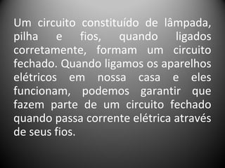 Um circuito constituído de lâmpada,
pilha e fios, quando ligados
corretamente, formam um circuito
fechado. Quando ligamos os aparelhos
elétricos em nossa casa e eles
funcionam, podemos garantir que
fazem parte de um circuito fechado
quando passa corrente elétrica através
de seus fios.
 