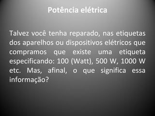 Potência elétrica
Talvez você tenha reparado, nas etiquetas
dos aparelhos ou dispositivos elétricos que
compramos que existe uma etiqueta
especificando: 100 (Watt), 500 W, 1000 W
etc. Mas, afinal, o que significa essa
informação?
 