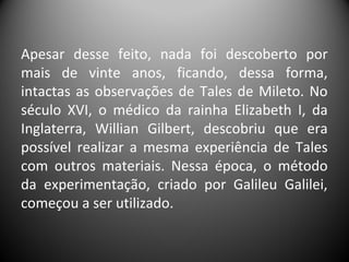 Apesar desse feito, nada foi descoberto por
mais de vinte anos, ficando, dessa forma,
intactas as observações de Tales de Mileto. No
século XVI, o médico da rainha Elizabeth I, da
Inglaterra, Willian Gilbert, descobriu que era
possível realizar a mesma experiência de Tales
com outros materiais. Nessa época, o método
da experimentação, criado por Galileu Galilei,
começou a ser utilizado.
 