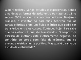Gilbert realizou vários estudos e experiências, sendo
uma delas as formas de atrito entre os materiais. Já no
século XVIII o cientista norte-americano Benjamin
Franklin, o inventor do para-raios, teorizou que as
cargas elétricas eram um fluido elétrico que podia ser
transferido entre os corpos. Contudo, hoje já se sabe
que os elétrons é que são transferidos. O corpo com
excesso de elétrons está eletricamente negativo, ao
contrário do corpo com falta de elétrons, que se
encontra eletricamente positivo. Mas qual é o ramo de
estudo da eletricidade?
 