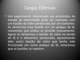 Cargas Elétricas
• Um experimento relacionado aos primórdios do
estudo da eletricidade pode ser realizado com
um bastão de vidro pendurado por um barbante.
Se atritarmos esse bastão em um pedaço de lã,
notaremos que ambos se atrairão mutuamente.
Agora se atritarmos o bastão de vidro no tecido
de lã e o deixarmos pendurado, aproximando
dele outro bastão de vidro que tenha sido
friccionado em outro pedaço de lã, notaremos
que os bastões se repelem.
 