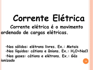 Corrente Elétrica
Corrente elétrica é o movimento
ordenado de cargas elétricas.
•Nos sólidos: elétrons livres. Ex.: Metais
•Nos líquidos: cátions e ânions. Ex.: H2O+NaCl
•Nos gases: cátions e elétrons. Ex.: Gás
ionizado 14
 