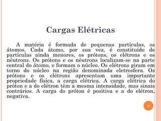 A matéria é formada de pequenas partículas, os
átomos. Cada átomo, por sua vez, é constituído de
partículas ainda menores, os prótons, os elétrons e os
nêutrons. Os prótons e os nêutrons localizam-se na parte
central do átomo, e formam o núcleo. Os elétrons giram em
torno do núcleo na região denominada eletrosfera. Os
prótons e os elétrons apresentam uma importante
propriedade física, a carga elétrica. A carga elétrica do
próton e a do elétron têm a mesma intensidade, mas sinais
contrários. A carga do próton é positiva e a do elétron,
negativa.
2
Cargas Elétricas
 