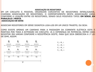 ASSOCIAÇÃO DE RESISTORES
EM UM CIRCUITO É POSSÍVEL ORGANIZAR CONJUNTOS DE RESISTORES INTERLIGADOS,
CHAMADA ASSOCIAÇÃO DE RESISTORES. O COMPORTAMENTO DESTA ASSOCIAÇÃO VARIA
CONFORME A LIGAÇÃO ENTRE OS RESISTORES, SENDO SEUS POSSÍVEIS TIPOS: EM SÉRIE, EM
PARALELO E MISTA.
 ASSOCIAÇÃO EM SÉRIE
ASSOCIAR RESISTORES EM SÉRIE SIGNIFICA LIGÁ-LOS EM UM ÚNICO TRAJETO, OU SEJA:
COMO EXISTE APENAS UM CAMINHO PARA A PASSAGEM DA CORRENTE ELÉTRICA ESTA É
MANTIDA POR TODA A EXTENSÃO DO CIRCUITO. JÁ A DIFERENÇA DE POTENCIAL ENTRE CADA
RESISTOR IRÁ VARIAR CONFORME A RESISTÊNCIA DESTE, PARA QUE SEJA OBEDECIDA A 1ª LEI
DE OHM, ASSIM:
25
 