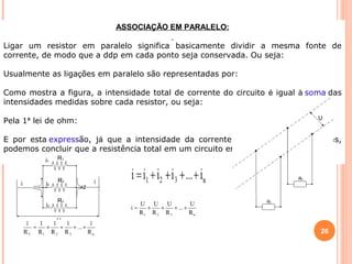 ASSOCIAÇÃO EM PARALELO:
Ligar um resistor em paralelo significa basicamente dividir a mesma fonte de
corrente, de modo que a ddp em cada ponto seja conservada. Ou seja:
Usualmente as ligações em paralelo são representadas por:
Como mostra a figura, a intensidade total de corrente do circuito é igual à soma das
intensidades medidas sobre cada resistor, ou seja:
Pela 1ª lei de ohm:
E por esta expressão, já que a intensidade da corrente e a tensão são mantidas,
podemos concluir que a resistência total em um circuito em paralelo é dada por:
26
 
