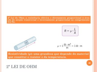 2ª LEI DE OHM
28
2ª Lei de Ohm: a resistência elétrica e diretamente proporcional à área
(A) da secção transversal e inversamente proporcional ao comprimento
(L) fio.
Resistividade (ρ): uma grandeza que depende do material
que constitui o resistor e da temperatura.
 
