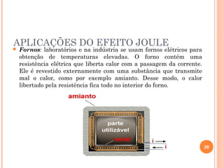 APLICAÇÕES DO EFEITO JOULE
29
 Fornos: laboratórios e na indústria se usam fornos elétricos para
obtenção de temperaturas elevadas. O forno contém uma
resistência elétrica que liberta calor com a passagem da corrente.
Ele é revestido externamente com uma substância que transmite
mal o calor, como por exemplo amianto. Desse modo, o calor
libertado pela resistência fica todo no interior do forno.
 