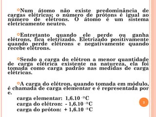 Num átomo não existe predominância de
cargas elétricas; o número de prótons é igual ao
número de elétrons. O átomo é um sistema
eletricamente neutro.
Entretanto quando ele perde ou ganha
elétrons, fica eletrizado. Eletrizado positivamente
quando perde elétrons e negativamente quando
recebe elétrons.
Sendo a carga do elétron a menor quantidade
de carga elétrica existente na natureza, ela foi
tomada como carga padrão nas medidas de carga
elétricas.
A carga do elétron, quando tomada em módulo,
é chamada de carga elementar e é representada por
e.
carga elementar: 1,6.10 - 19
C
carga do elétron: - 1,6.10 - 19
C
carga do próton: + 1,6.10 - 19
C
3
 