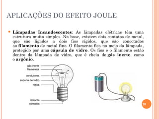 APLICAÇÕES DO EFEITO JOULE
30
 Lâmpadas IncandescentesLâmpadas Incandescentes: As lâmpadas elétricas têm uma
estrutura muito simples. Na base, existem dois contatos de metal,
que são ligados a dois fios rígidos, que são conectados
ao filamento de metal fino. O filamento fica no meio da lâmpada,
protegido por uma cápsula de vidro. Os fios e o filamento estão
dentro da lâmpada de vidro, que é cheia de gás inerte, como
o argônio.
 