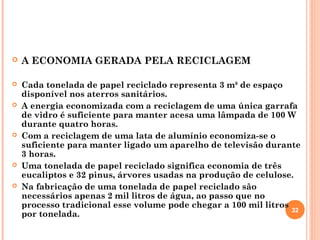  A ECONOMIA GERADA PELA RECICLAGEM
 Cada tonelada de papel reciclado representa 3 m³ de espaço
disponível nos aterros sanitários.
 A energia economizada com a reciclagem de uma única garrafa
de vidro é suficiente para manter acesa uma lâmpada de 100 W
durante quatro horas.
 Com a reciclagem de uma lata de alumínio economiza-se o
suficiente para manter ligado um aparelho de televisão durante
3 horas.
 Uma tonelada de papel reciclado significa economia de três
eucaliptos e 32 pinus, árvores usadas na produção de celulose.
 Na fabricação de uma tonelada de papel reciclado são
necessários apenas 2 mil litros de água, ao passo que no
processo tradicional esse volume pode chegar a 100 mil litros
por tonelada.
32
 