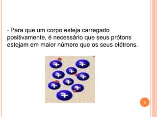 - Para que um corpo esteja carregado
positivamente, é necessário que seus prótons
estejam em maior número que os seus elétrons.
9
 