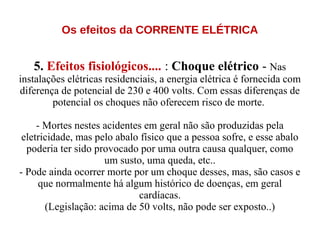 Os efeitos da CORRENTE ELÉTRICA
5. Efeitos fisiológicos.... : Choque elétrico - Nas
instalações elétricas residenciais, a energia elétrica é fornecida com
diferença de potencial de 230 e 400 volts. Com essas diferenças de
potencial os choques não oferecem risco de morte.
- Mortes nestes acidentes em geral não são produzidas pela
eletricidade, mas pelo abalo físico que a pessoa sofre, e esse abalo
poderia ter sido provocado por uma outra causa qualquer, como
um susto, uma queda, etc..
- Pode ainda ocorrer morte por um choque desses, mas, são casos e
que normalmente há algum histórico de doenças, em geral
cardíacas.
(Legislação: acima de 50 volts, não pode ser exposto..)
 