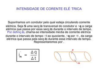 INTENSIDADE DE CORENTE ELÉ TRICA
Suponhamos um condutor pelo qual esteja circulando corrente
elétrica. Seja S uma secç ão transversal do condutor e △q a carga
elétrica que passa por essa secç ão durante o intervalo de tempo.
Por definiç ão, chama-se intensidade média de corrente elétrica
durante o intervalo de tempo △t ao quociente, △q por △t , da carga
elétrica que passa pela secç ão durante esse intervalo de tempo.
Representaremos por .
 