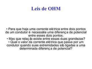 Leis de OHM
• Para que haja uma corrente elétrica entre dois pontos
de um condutor é necessária uma diferenç a de potencial
entre esses dois pontos.
• Mas que relaç ão existe entre essas duas grandezas?
• Qual o valor da corrente elétrica que passa por um
condutor quando suas extremidades são ligadas a uma
determinada diferenç a de potencial?
 