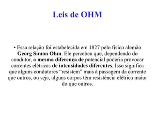 Leis de OHM
• Essa relação foi estabelecida em 1827 pelo físico alemão
Georg Simon Ohm. Ele percebeu que, dependendo do
condutor, a mesma diferença de potencial poderia provocar
correntes elétricas de intensidades diferentes. Isso significa
que alguns condutores “resistem” mais à passagem da corrente
que outros, ou seja, alguns corpos têm resistência elétrica maior
do que outros.
 