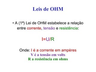 Leis de OHM
• A (1ª) Lei de OHM estabelece a relação
entre corrente, tensão e resistência:
I=U/R
Onde: I é a corrente em ampères
V é a tensão em volts
R a resistência em ohms
 
