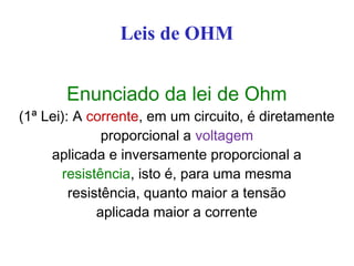 Leis de OHM
Enunciado da lei de Ohm
(1ª Lei): A corrente, em um circuito, é diretamente
proporcional a voltagem
aplicada e inversamente proporcional a
resistência, isto é, para uma mesma
resistência, quanto maior a tensão
aplicada maior a corrente
 