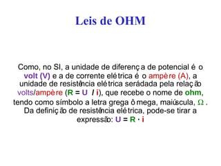 Leis de OHM
Como, no SI, a unidade de diferenç a de potencial é o
volt (V) e a de corrente elétrica é o ampère (A), a
unidade de resistência elétrica serádada pela relaç ão
volts/ampère (R = U / i), que recebe o nome de ohm,
tendo como símbolo a letra grega ô mega, maiúscula, Ω .
Da definiç ão de resistência elétrica, pode-se tirar a
expressão: U = R · i
 