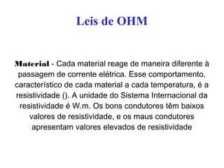 Leis de OHM
Material - Cada material reage de maneira diferente à
passagem de corrente elétrica. Esse comportamento,
característico de cada material a cada temperatura, é a
resistividade (). A unidade do Sistema Internacional da
resistividade é W.m. Os bons condutores têm baixos
valores de resistividade, e os maus condutores
apresentam valores elevados de resistividade
 