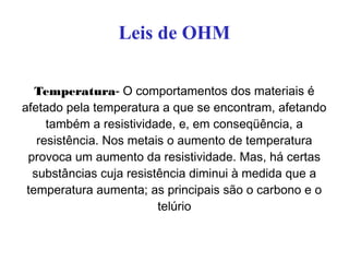 Leis de OHM
Temperatura- O comportamentos dos materiais é
afetado pela temperatura a que se encontram, afetando
também a resistividade, e, em conseqüência, a
resistência. Nos metais o aumento de temperatura
provoca um aumento da resistividade. Mas, há certas
substâncias cuja resistência diminui à medida que a
temperatura aumenta; as principais são o carbono e o
telúrio
 