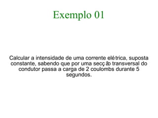 Exemplo 01
Calcular a intensidade de uma corrente elétrica, suposta
constante, sabendo que por uma secç ão transversal do
condutor passa a carga de 2 coulombs durante 5
segundos.
 