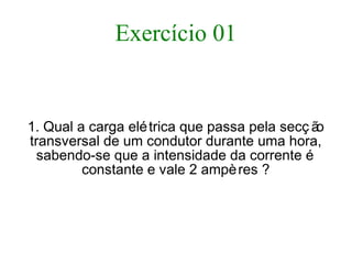 Exercício 01
1. Qual a carga elétrica que passa pela secç ão
transversal de um condutor durante uma hora,
sabendo-se que a intensidade da corrente é
constante e vale 2 ampères ?
 