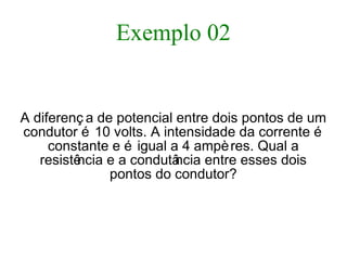 Exemplo 02
A diferenç a de potencial entre dois pontos de um
condutor é 10 volts. A intensidade da corrente é
constante e é igual a 4 ampères. Qual a
resistência e a condutância entre esses dois
pontos do condutor?
 