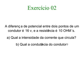 Exercício 02
A diferenç a de potencial entre dois pontos de um
condutor é 16 v, e a resistência é 10 OHM´s.
a) Qual a intensidade da corrente que circula?
b) Qual a condutância do condutor?
 
