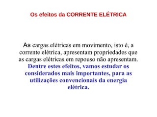 Os efeitos da CORRENTE ELÉTRICA
As cargas elétricas em movimento, isto é, a
corrente elétrica, apresentam propriedades que
as cargas elétricas em repouso não apresentam.
Dentre estes efeitos, vamos estudar os
considerados mais importantes, para as
utilizações convencionais da energia
elétrica.
 