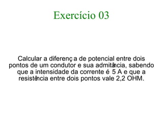 Exercício 03
Calcular a diferenç a de potencial entre dois
pontos de um condutor e sua admitância, sabendo
que a intensidade da corrente é 5 A e que a
resistência entre dois pontos vale 2,2 OHM.
 