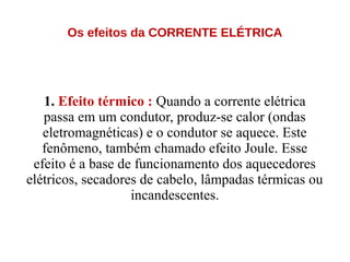 Os efeitos da CORRENTE ELÉTRICA
1. Efeito térmico : Quando a corrente elétrica
passa em um condutor, produz-se calor (ondas
eletromagnéticas) e o condutor se aquece. Este
fenômeno, também chamado efeito Joule. Esse
efeito é a base de funcionamento dos aquecedores
elétricos, secadores de cabelo, lâmpadas térmicas ou
incandescentes.
 