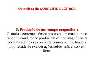 Os efeitos da CORRENTE ELÉTRICA
3. Produção de um campo magnético :
Quando a corrente elétrica passa em um condutor, ao
redor do condutor se produz um campo magnético. A
corrente elétrica se comporta como um ímã, tendo a
propriedade de exercer ações sobre ímãs e, sobre o
ferro.
 