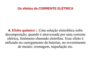 Os efeitos da CORRENTE ELÉTRICA
4. Efeito químico :. Uma solução eletrolítica sofre
decomposição, quando é atravessada por uma corrente
elétrica, fenômeno chamado eletrólise. Esse efeito é
utilizado no carregamento de baterias, no revestimento
de metais: cromagem, niquelação etc.
 