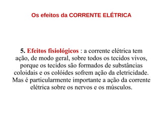 Os efeitos da CORRENTE ELÉTRICA
5. Efeitos fisiológicos : a corrente elétrica tem
ação, de modo geral, sobre todos os tecidos vivos,
porque os tecidos são formados de substâncias
coloidais e os colóides sofrem ação da eletricidade.
Mas é particularmente importante a ação da corrente
elétrica sobre os nervos e os músculos.
 