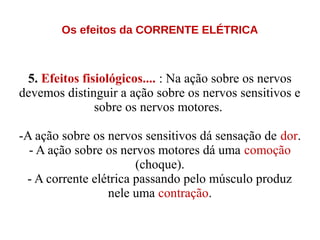 Os efeitos da CORRENTE ELÉTRICA
5. Efeitos fisiológicos.... : Na ação sobre os nervos
devemos distinguir a ação sobre os nervos sensitivos e
sobre os nervos motores.
-A ação sobre os nervos sensitivos dá sensação de dor.
- A ação sobre os nervos motores dá uma comoção
(choque).
- A corrente elétrica passando pelo músculo produz
nele uma contração.
 