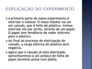  A primeira parte do nosso experimento é
eletrizar o indutor. O nosso indutor vai ser
um canudo, que é feito de plástico. Iremos
eletrizar ele por atrito, através de um papel.
O papel tem tendência de ceder elétrons
para o plástico.
 Ao final do processo de eletrização do
canudo, a carga elétrica do plástico será
negativa.
 Agora que o canudo já esta eletrizado,
aproximaremos a um pedaço de folha de
papel alumínio presa num palito.
 