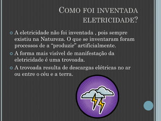 COMO FOI INVENTADA
ELETRICIDADE?
 A eletricidade não foi inventada , pois sempre
existiu na Natureza. O que se inventaram foram
processos de a “produzir” artificialmente.
 A forma mais visível de manifestação da
eletricidade é uma trovoada.
 A trovoada resulta de descargas elétricas no ar
ou entre o céu e a terra.
 