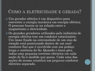 COMO A ELETRICIDADE E GERADA?
 Um gerador elétrico é um dispositivo para
converter a energia mecânica em energia elétrica.
O processo baseia-se na relação entre o
magnetismo e eletricidade.
 Os grandes geradores utilizados pela indústria de
energia elétrica tem um condutor estacionário.
Um íman fixado na extremidade de um eixo de
rotação está posicionado dentro de um anel
condutor fixo que é envolvido com um pedaço
longa e contínua do fio. Quando o íman gira,
induz uma pequena corrente eléctrica em cada
seção de fio à medida que passa. Cada uma das
seções de arame constitui um pequeno condutor
eléctrico separado.
 