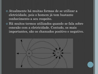  Atualmente há muitas formas de se utilizar a
eletricidade, pois o homem já tem bastante
conhecimento a seu respeito.
 Há muitos termos utilizados quando se fala sobre
conexão com a eletricidade. Contudo, os mais
importantes, são os chamados positivo e negativo.
 