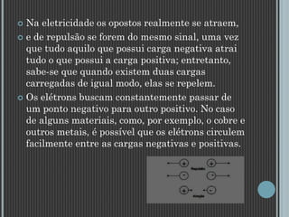  Na eletricidade os opostos realmente se atraem,
 e de repulsão se forem do mesmo sinal, uma vez
que tudo aquilo que possui carga negativa atrai
tudo o que possui a carga positiva; entretanto,
sabe-se que quando existem duas cargas
carregadas de igual modo, elas se repelem.
 Os elétrons buscam constantemente passar de
um ponto negativo para outro positivo. No caso
de alguns materiais, como, por exemplo, o cobre e
outros metais, é possível que os elétrons circulem
facilmente entre as cargas negativas e positivas.
 