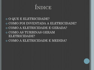 ÍNDICE
 O QUE E ELETRICIDADE?
 COMO FOI INVENTADA A ELETRICIDADE?
 COMO A ELETRICIDADE E GERADA?
 COMO AS TURBINAS GERAM
ELETRICIDADE?
 COMO A ELETRICIDADE E MEDIDA?
 