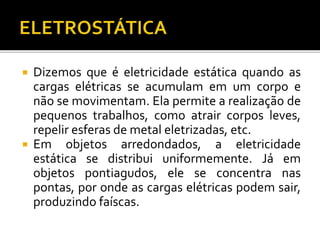  Dizemos que é eletricidade estática quando as
cargas elétricas se acumulam em um corpo e
não se movimentam. Ela permite a realização de
pequenos trabalhos, como atrair corpos leves,
repelir esferas de metal eletrizadas, etc.
 Em objetos arredondados, a eletricidade
estática se distribui uniformemente. Já em
objetos pontiagudos, ele se concentra nas
pontas, por onde as cargas elétricas podem sair,
produzindo faíscas.
 