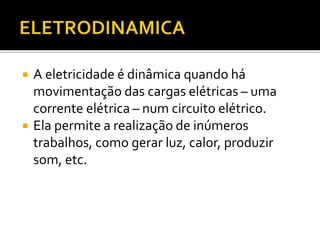  A eletricidade é dinâmica quando há
movimentação das cargas elétricas – uma
corrente elétrica – num circuito elétrico.
 Ela permite a realização de inúmeros
trabalhos, como gerar luz, calor, produzir
som, etc.
 