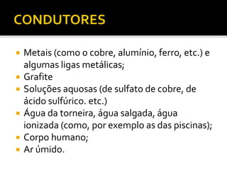  Metais (como o cobre, alumínio, ferro, etc.) e
algumas ligas metálicas;
 Grafite
 Soluções aquosas (de sulfato de cobre, de
ácido sulfúrico. etc.)
 Água da torneira, água salgada, água
ionizada (como, por exemplo as das piscinas);
 Corpo humano;
 Ar úmido.
 