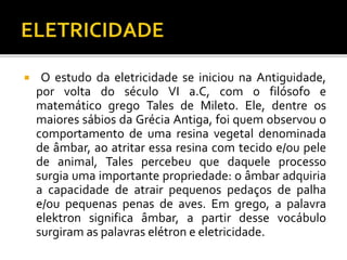  O estudo da eletricidade se iniciou na Antiguidade,
por volta do século VI a.C, com o filósofo e
matemático grego Tales de Mileto. Ele, dentre os
maiores sábios da Grécia Antiga, foi quem observou o
comportamento de uma resina vegetal denominada
de âmbar, ao atritar essa resina com tecido e/ou pele
de animal, Tales percebeu que daquele processo
surgia uma importante propriedade: o âmbar adquiria
a capacidade de atrair pequenos pedaços de palha
e/ou pequenas penas de aves. Em grego, a palavra
elektron significa âmbar, a partir desse vocábulo
surgiram as palavras elétron e eletricidade.
 