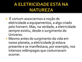  É comum associarmos a noção de
eletricidade a equipamentos, a algo criado
pelo homem. Mas, na verdade, a eletricidade
sempre existiu, desde o surgimento do
Universo.
 Mesmo antes do surgimento da vida em
nosso planeta, a eletricidade já estava
presente e se manifestava, por exemplo, nos
intensos relâmpagos que costumavam
ocorrer.
 