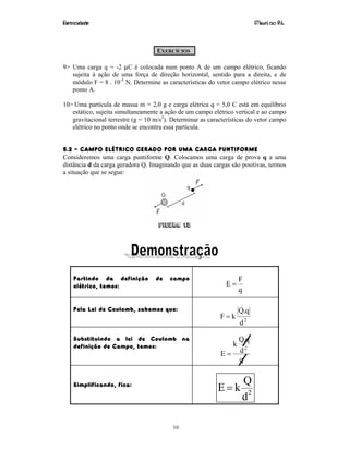 Eletricidade Maurí cio R.L.
10
EXERCÍCIOS
9> Uma carga q = -2 µC é colocada num ponto A de um campo elétrico, ficando
sujeita à ação de uma força de direção horizontal, sentido para a direita, e de
módulo F = 8 . 10-3
N. Determine as características do vetor campo elétrico nesse
ponto A.
10> Uma partícula de massa m = 2,0 g e carga elétrica q = 5,0 C está em equilíbrio
estático, sujeita simultaneamente a ação de um campo elétrico vertical e ao campo
gravitacional terrestre (g = 10 m/s2
). Determinar as características do vetor campo
elétrico no ponto onde se encontra essa partícula.
5.2 – CAMPO ELÉTRICO GERADO POR UMA CARGA PUNTIFORME
Consideremos uma carga puntiforme Q. Colocamos uma carga de prova q a uma
distância d da carga geradora Q. Imaginando que as duas cargas são positivas, termos
a situação que se segue:
Figura 12
Partindo da definição de campo
elétrico, temos:
q
F
E =
Pela Lei de Coulomb, sabemos que:
2
d
q.Q
kF =
Substituindo a lei de Coulomb na
definição de Campo, temos:
q
d
q.Q
k
E
2
=
Simplificando, fica:
2
d
Q
kE =
 