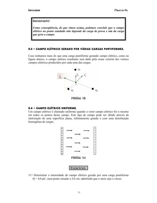 Eletricidade Maurí cio R.L.
11
IMPORTANTE:
Como conseqüência, do que vimos acima, podemos concluir que o campo
elétrico no ponto estudado não depende da carga de prova e sim da carga
que gera o campo.
5.3 – CAMPO ELÉTRICO GERADO POR VÁRIAS CARGAS PUNTIFORMES.
Caso tenhamos mais do que uma carga puntiforme gerando campo elétrico, como na
figura abaixo, o campo elétrico resultante será dado pela soma vetorial dos vetores
campos elétricos produzidos por cada uma das cargas.
n21 E...EEE +++=
Figura 13
5.4 – CAMPO ELÉTRICO UNIFORME.
Um campo elétrico é chamado uniforme quando o vetor campo elétrico for o mesmo
em todos os pontos desse campo. Este tipo de campo pode ser obtido através da
eletrização de uma superfície plana, infinitamente grande e com uma distribuição
homogênea de cargas.
Figura 14
EXERCÍCIOS
11> Determinar a intensidade do campo elétrico gerado por uma carga puntiforme
Q = 4,0 µC, num ponto situado a 3,0 cm, admitindo que o meio seja o vácuo.
Q1
Q2 Qn
 